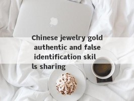 Chinese jewelry gold authentic and false identification skills sharing